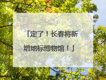 定了！长春将新增地标博物馆！