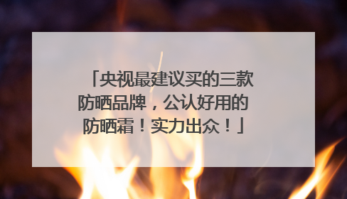 央视最建议买的三款防晒品牌，公认好用的防晒霜！实力出众！