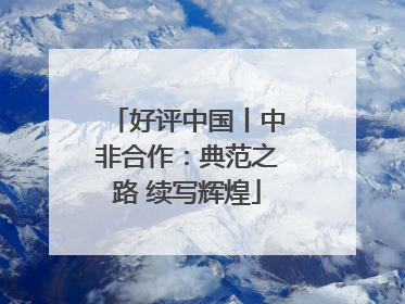 好评中国丨中非合作：典范之路 续写辉煌