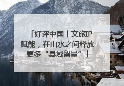 好评中国丨文旅IP赋能，在山水之间释放更多“县域留量”