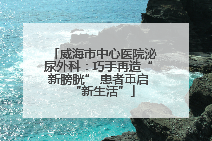 威海市中心医院泌尿外科：巧手再造“新膀胱” 患者重启“新生活”