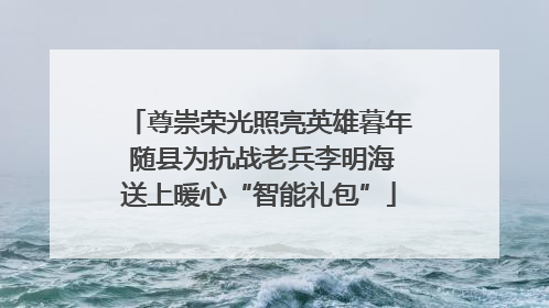 尊崇荣光照亮英雄暮年 随县为抗战老兵李明海送上暖心“智能礼包”