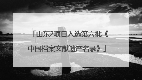 山东2项目入选第六批《中国档案文献遗产名录》