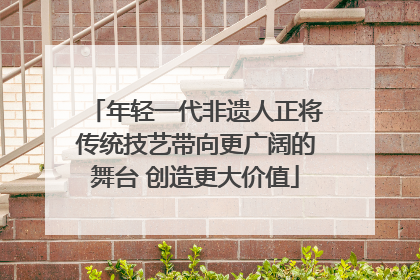 年轻一代非遗人正将传统技艺带向更广阔的舞台 创造更大价值