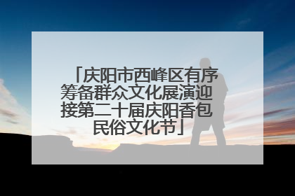 庆阳市西峰区有序筹备群众文化展演迎接第二十届庆阳香包民俗文化节