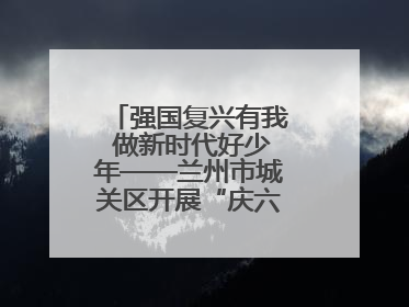 强国复兴有我 做新时代好少年——兰州市城关区开展“庆六一”活动集锦