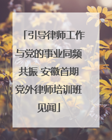 引导律师工作与党的事业同频共振 安徽首期党外律师培训班见闻