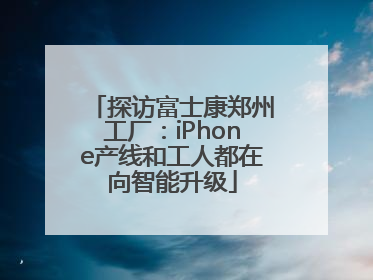 探访富士康郑州工厂：iPhone产线和工人都在向智能升级