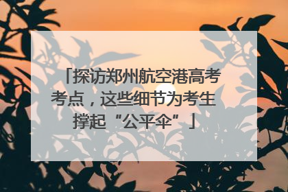 探访郑州航空港高考考点，这些细节为考生撑起“公平伞”