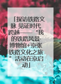探访铁路文脉 见证时代跨越——“我的铁路风景·博物馆+京张铁路文化之旅”活动在京启动