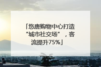 悠唐购物中心打造“城市社交场”，客流提升75%