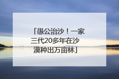 愚公治沙！一家三代20多年在沙漠种出万亩林