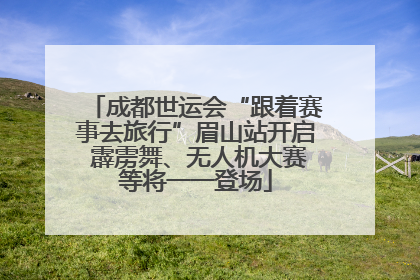 成都世运会“跟着赛事去旅行”眉山站开启 霹雳舞、无人机大赛等将一一登场