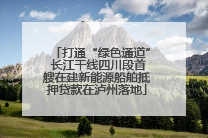 打通“绿色通道” 长江干线四川段首艘在建新能源船舶抵押贷款在泸州落地