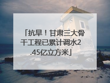 抗旱！甘肃三大骨干工程已累计调水2.45亿立方米