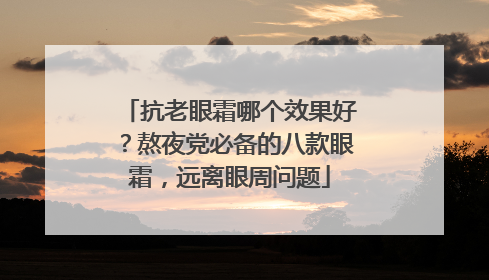 抗老眼霜哪个效果好？熬夜党必备的八款眼霜，远离眼周问题