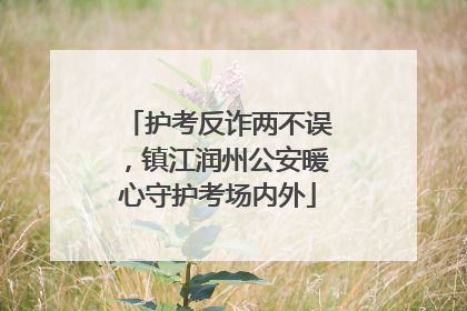 护考反诈两不误，镇江润州公安暖心守护考场内外