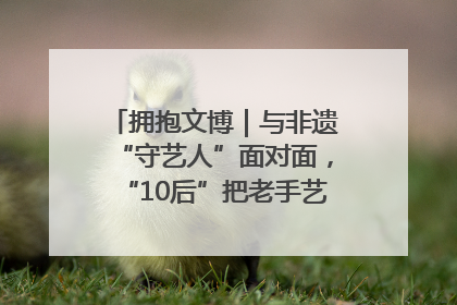 拥抱文博｜与非遗“守艺人”面对面，“10后”把老手艺玩出“潮”花样