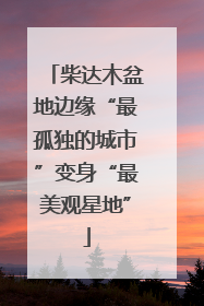 柴达木盆地边缘“最孤独的城市”变身“最美观星地”