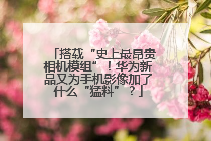 搭载“史上最昂贵相机模组”！华为新品又为手机影像加了什么“猛料”？