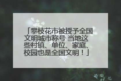攀枝花市被授予全国文明城市称号 当地这些村镇、单位、家庭、校园也是全国文明！