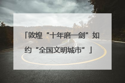 敦煌“十年磨一剑”如约“全国文明城市”