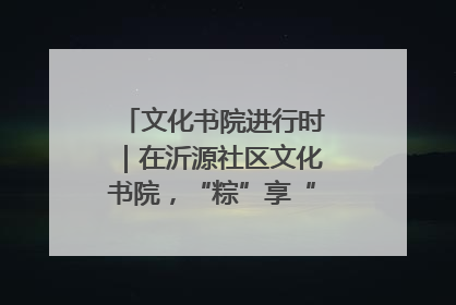 文化书院进行时｜在沂源社区文化书院，“粽”享“端午”美好时光