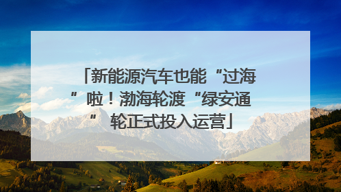 新能源汽车也能“过海”啦！渤海轮渡“绿安通” 轮正式投入运营
