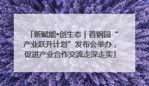 新赋能•创生态｜首钢园“产业跃升计划”发布会举办，促进产业合作交流走深走实