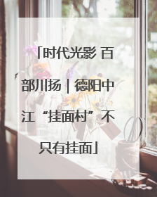 时代光影 百部川扬｜德阳中江“挂面村”不只有挂面