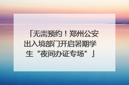 无需预约！郑州公安出入境部门开启暑期学生“夜间办证专场”