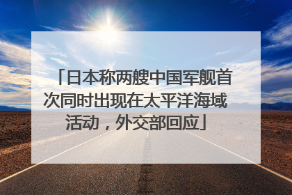 日本称两艘中国军舰首次同时出现在太平洋海域活动，外交部回应