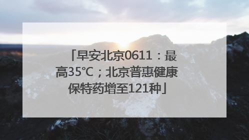 早安北京0611：最高35℃；北京普惠健康保特药增至121种