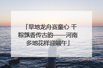 旱地龙舟赛童心 千粽飘香传古韵——河南多地花样迎端午