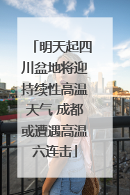 明天起四川盆地将迎持续性高温天气 成都或遭遇高温六连击