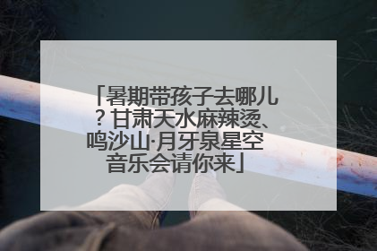 暑期带孩子去哪儿？甘肃天水麻辣烫、鸣沙山·月牙泉星空音乐会请你来