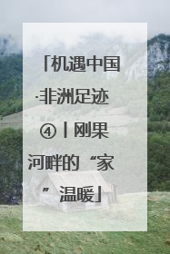 机遇中国·非洲足迹 ④丨刚果河畔的“家”温暖