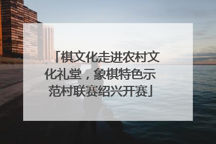 棋文化走进农村文化礼堂，象棋特色示范村联赛绍兴开赛