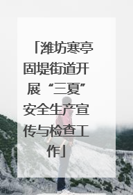 潍坊寒亭固堤街道开展“三夏”安全生产宣传与检查工作