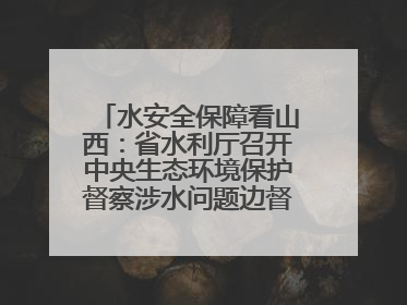 水安全保障看山西：省水利厅召开中央生态环境保护督察涉水问题边督边改工作推进会