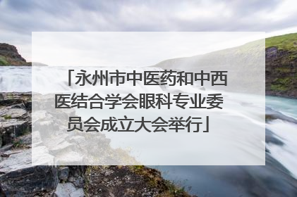永州市中医药和中西医结合学会眼科专业委员会成立大会举行