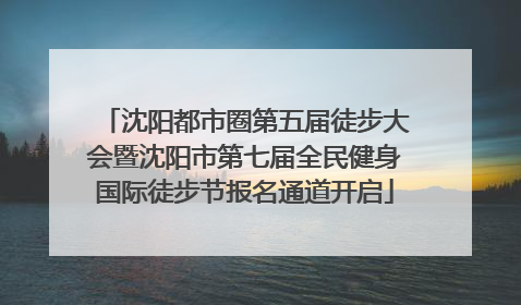 沈阳都市圈第五届徒步大会暨沈阳市第七届全民健身国际徒步节报名通道开启