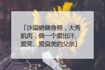 沙溢晒健身照，大秀肌肉：做一个爱出汗、爱笑、爱臭美的父亲
