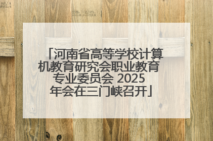 河南省高等学校计算机教育研究会职业教育专业委员会 2025 年会在三门峡召开