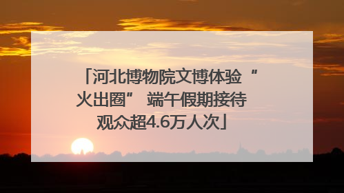 河北博物院文博体验“火出圈” 端午假期接待观众超4.6万人次