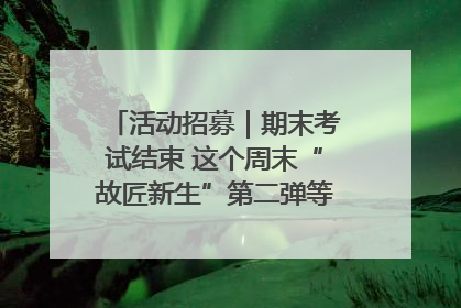 活动招募｜期末考试结束 这个周末“故匠新生”第二弹等着同学们来体验！