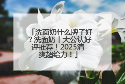 洗面奶什么牌子好？洗面奶十大公认好评推荐！2025清爽超给力！