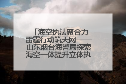 海空执法聚合力 雷霆行动筑天网——山东烟台海警局探索海空一体提升立体执法效能纪实