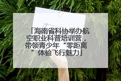 海南省科协举办航空职业科普培训营，带领青少年“零距离”体验飞行魅力