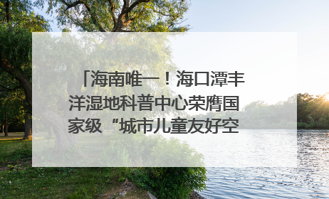 海南唯一！海口潭丰洋湿地科普中心荣膺国家级“城市儿童友好空间建设园区”称号